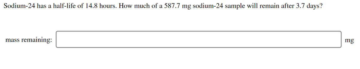 Sodium-24 has a half-life of 14.8 hours. How much of a 587.7 mg sodium-24 sample will remain after 3.7 days?
mass remaining:
mg

