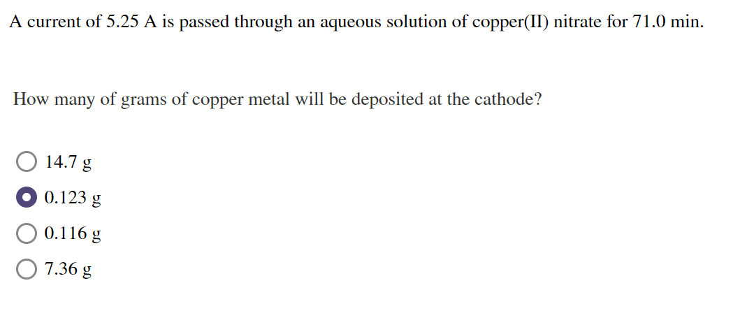 A current of 5.25 A is passed through an aqueous solution of copper(II) nitrate for 71.0 min.
How
many
of
grams of
copper metal will be deposited at the cathode?
14.7 g
O 0.123 g
0.116 g
7.36 g
