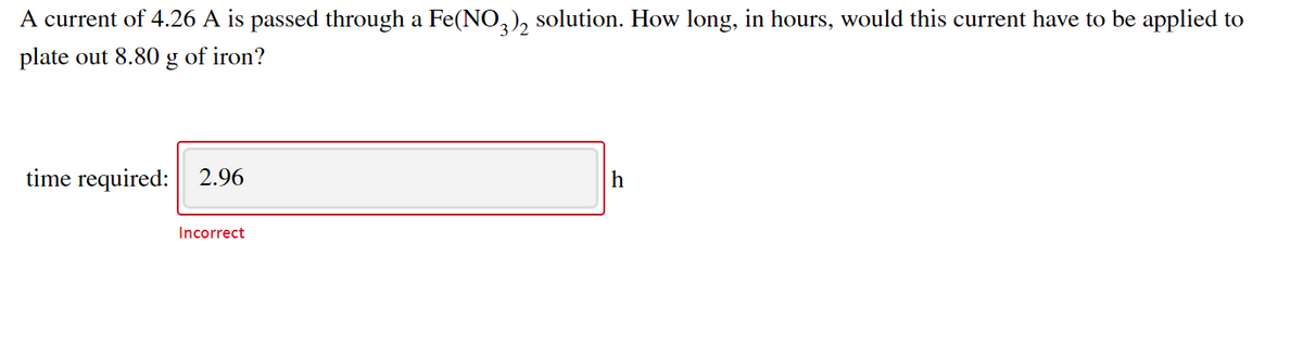 A current of 4.26 A is passed through a Fe(NO,), solution. How long, in hours, would this current have to be applied to
plate out 8.80 g of iron?
time required: 2.96
h
Incorrect
