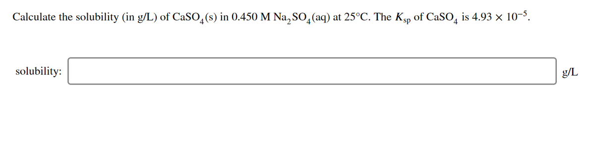 Calculate the solubility (in g/L) of CaSO,(s) in 0.450 M Na, SO,(aq) at 25°C. The Ksp of CaSO, is 4.93 × 10-3.
solubility:
g/L
