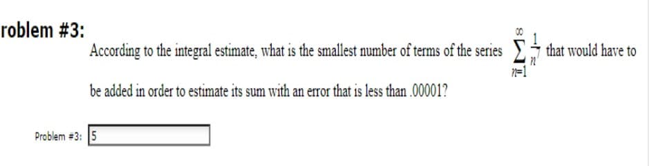 roblem #3:
00
According to the integral estimate, what is the smallest number of terms of the series j that would have to
be added in order to estimate its sum with an error that is less than .00001?
Problem #3: 5

