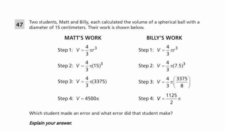 Two students, Matt and Billy, each calculated the volume of a spherical ball with a
diameter of 15 centimeters. Their work is shown below.
47
MATT'S WORK
BILLY'S WORK
4
Step 1: V = Tr
3
4
3
Step 1: V = Tr³
4
Step 2: V =!
V=7(15)3
Step 2: V = 1(7.5)³
4
Step 3: V = (3375)
Step 3: V =n
4(3375
3
8
1125
Step 4: V = r
2
Step 4: V = 4500n
Which student made an error and what error did that student make?
Explain your answer.
