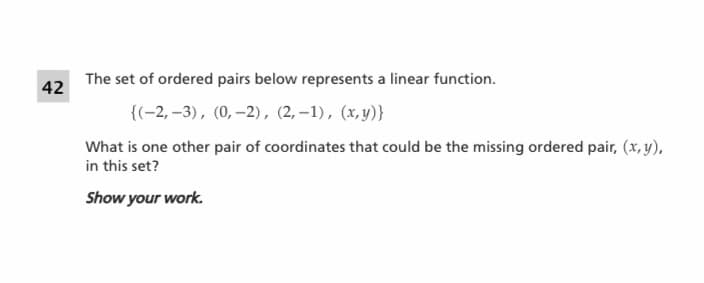 The set of ordered pairs below represents a linear function.
42
{(-2, –3), (0,-2), (2, –1), (x, y)}
What is one other pair of coordinates that could be the missing ordered pair, (x, y),
in this set?
Show your work.
