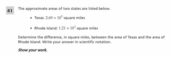 The approximate areas of two states are listed below.
41
Texas: 2.69 x 10° square miles
• Rhode Island: 1.21 × 10° square miles
Determine the difference, in square miles, between the area of Texas and the area of
Rhode Island. Write your answer in scientific notation.
Show your work.
