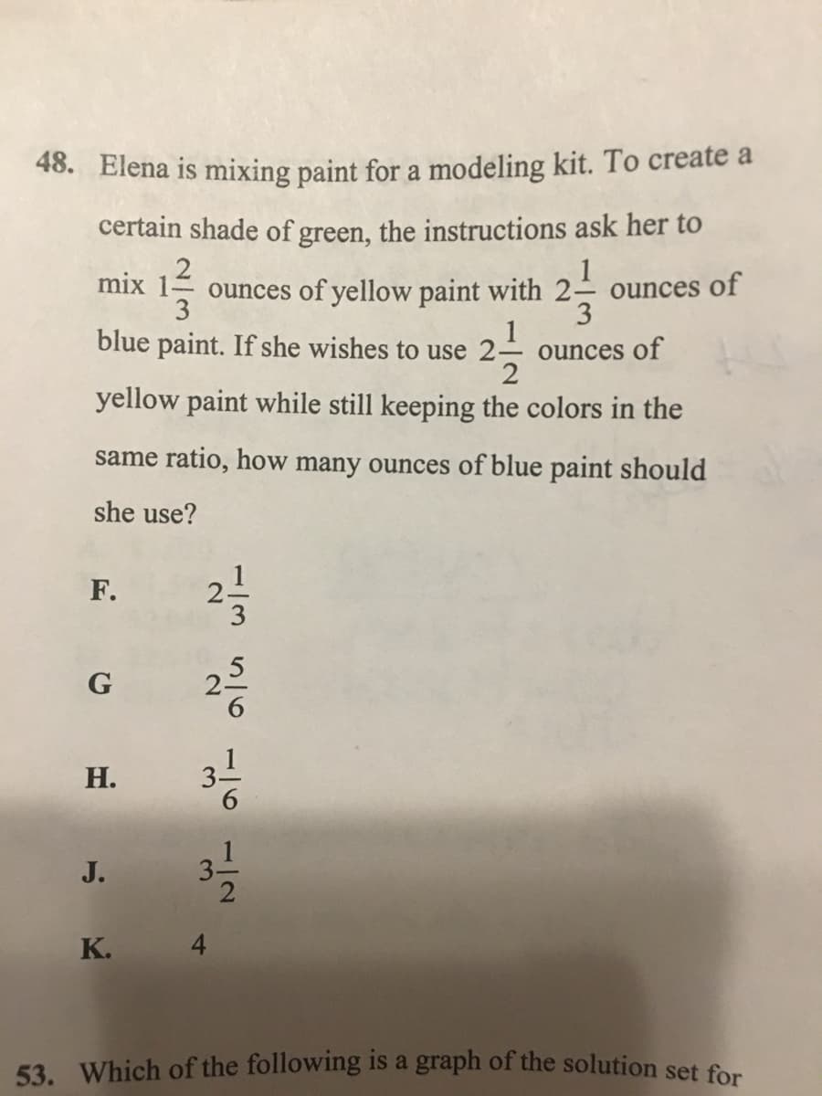 53. Which of the following is a graph of the solution set for
48. Elena is mixing paint for a modeling kit. To create a
certain shade of green, the instructions ask her to
1
mix
ounces of yellow paint with 2- ounces of
3
3
1
ounces of
2
blue paint. If she wishes to use 2-
yellow paint while still keeping the colors in the
same ratio, how many ounces of blue paint should
she use?
F.
1
2.
G
Н.
J.
K. 4
