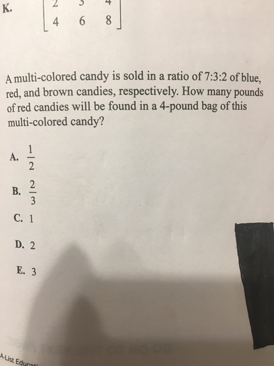 К.
4
6
8.
A multi-colored candy is sold in a ratio of 7:3:2 of blue.
red, and brown candies, respectively. How many pounds
of red candies will be found in a 4-pound bag of this
multi-colored candy?
А.
В.
С. 1
D. 2
Е. 3
A-List Edurati
112 2/3
A.
