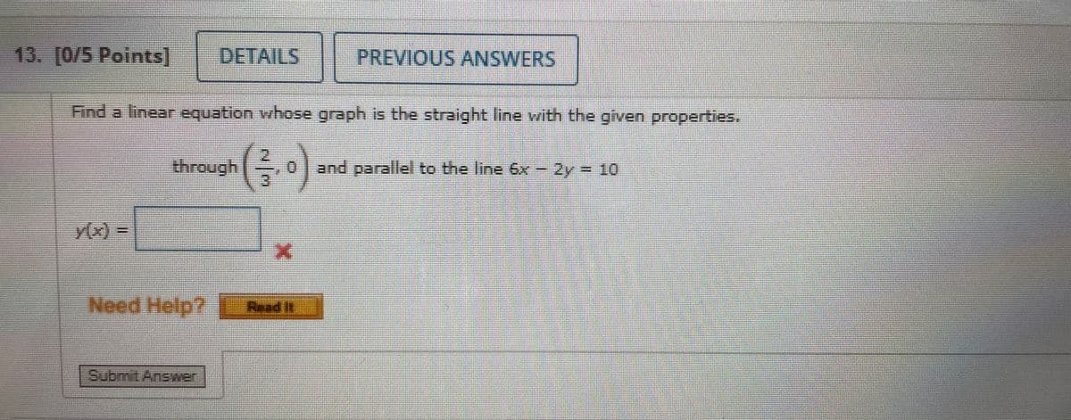 13. [0/5 Points]
DETAILS
PREVIOUS ANSWERS
Find a linear equation whose graph is the straight line with the given properties.
through
and parallel to the line 6x - 2y = 10
(x)%3D
Need Help?
Read It
Submit Answer
