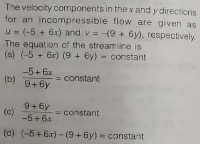The velocity components in the x and y directions
for an incompressible flow are given as
u = (-5 + 6x) and v = -(9 + 6y), respectively.
The equation of the streamline is
(a) (-5 + 6x) (9 + 6y) = constant
%3D
-5+6x
(b) 9+6y
= constant
9+6y
(c)
-5+6x
= constant
(d) (-5+6x)-(9+6y) = constant

