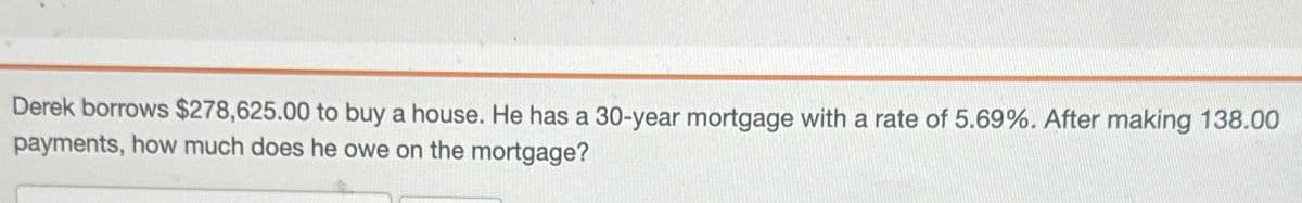 Derek borrows $278,625.00 to buy a house. He has a 30-year mortgage with a rate of 5.69%. After making 138.00
payments, how much does he owe on the mortgage?