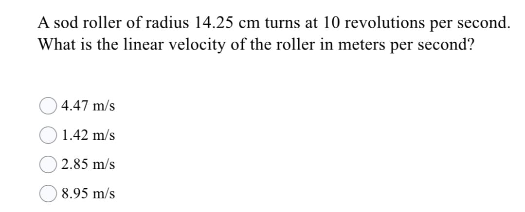 A sod roller of radius 14.25 cm turns at 10 revolutions per second.
What is the linear velocity of the roller in meters per second?
4.47 m/s
1.42 m/s
O 2.85 m/s
8.95 m/s

