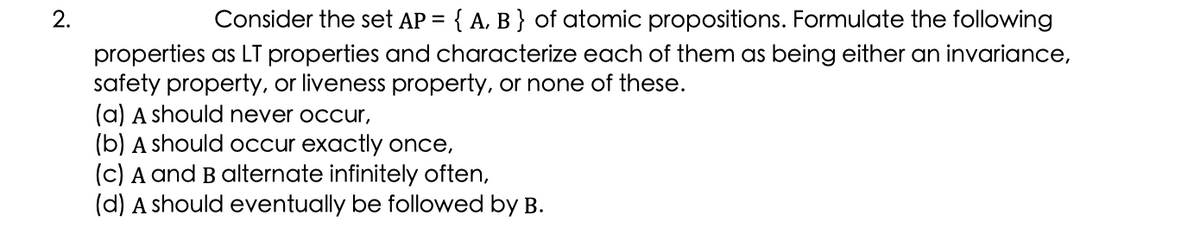 2.
Consider the set AP = { A. B } of atomic propositions. Formulate the following
properties as LT properties and characterize each of them as being either an invariance,
safety property, or liveness property, or none of these.
(a) A should never occur,
(b) A should occur exactly once,
(c) A and B alternate infinitely often,
(d) A should eventually be followed by B.
