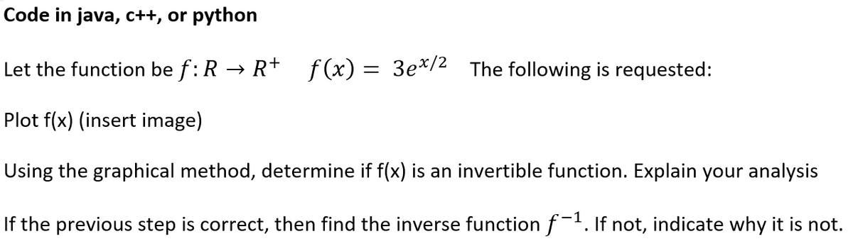 Code in java, c++, or python
Let the function be f: R → R+ f(x) = 3e*/2
The following is requested:
Plot f(x) (insert image)
Using the graphical method, determine if f(x) is an invertible function. Explain your analysis
If the previous step is correct, then find the inverse functionf-'. If not, indicate why it is not.

