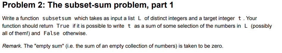 Problem 2: The subset-sum problem, part 1
Write a function subsetsum which takes as input a list L of distinct integers and a target integer t. Your
function should return True if it is possible to write t as a sum of some selection of the numbers in L (possibly
all of them!) and False otherwise.
Remark. The "empty sum" (i.e. the sum of an empty collection of numbers) is taken to be zero.
