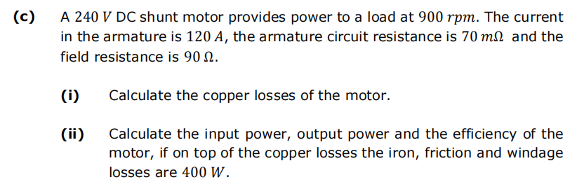 (c)
A 240 V DC shunt motor provides power to a load at 900 rpm. The current
in the armature is 120 A, the armature circuit resistance is 70 m and the
field resistance is 90.
Calculate the copper losses of the motor.
Calculate the input power, output power and the efficiency of the
motor, if on top of the copper losses the iron, friction and windage
losses are 400 W.
(i)
(ii)