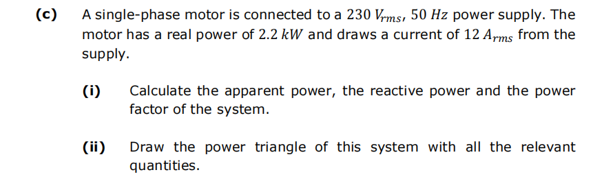 (c)
A single-phase motor is connected to a 230 Vrms, 50 Hz power supply. The
motor has a real power of 2.2 kW and draws a current of 12 Arms from the
supply.
(i)
Calculate the apparent power, the reactive power and the power
factor of the system.
Draw the power triangle of this system with all the relevant
quantities.