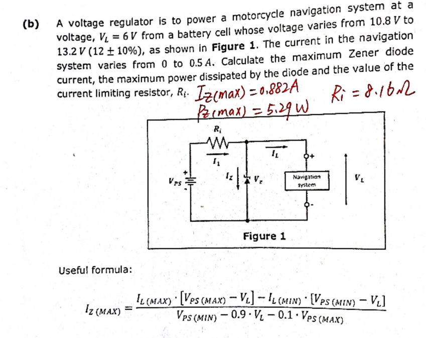 (b)
A voltage regulator is to power a motorcycle navigation system at a
voltage, V₁ = 6V from a battery cell whose voltage varies from 10.8 V to
13.2 V (12 ± 10%), as shown in Figure 1. The current in the navigation
system varies from 0 to 0.5 A. Calculate the maximum Zener diode
current, the maximum power dissipated by the diode and the value of the
current limiting resistor, R₁. Iz(max) = 0.882A
Ri=8.16m2
Pz (max) = 5.29 W
Ri
Useful formula:
Iz (MAX)
Vrs
4₁
Figure 1
Navigation
system
IL (MAX) [VPS (MAX) - VL] - IL (MIN) [VPS (MIN) - VL]
VPS (MIN) -0.9 V₁ -0.1. Ves (MAX)
=
.