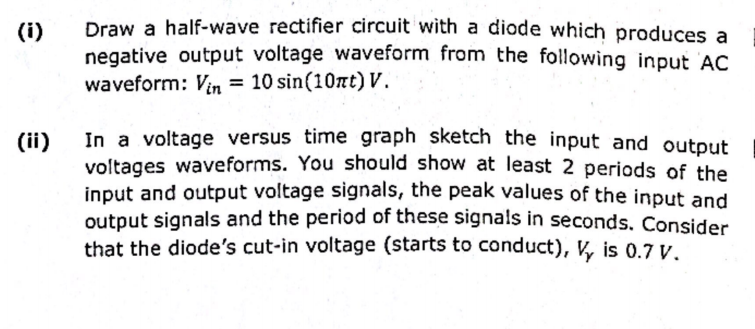 (i)
(ii)
Draw a half-wave rectifier circuit with a diode which produces a
negative output voltage waveform from the following input AC
waveform: Vin = 10 sin(10nt) V.
In a voltage versus time graph sketch the input and output
voltages waveforms. You should show at least 2 periods of the
input and output voltage signals, the peak values of the input and
output signals and the period of these signals in seconds. Consider
that the diode's cut-in voltage (starts to conduct), V is 0.7 V.