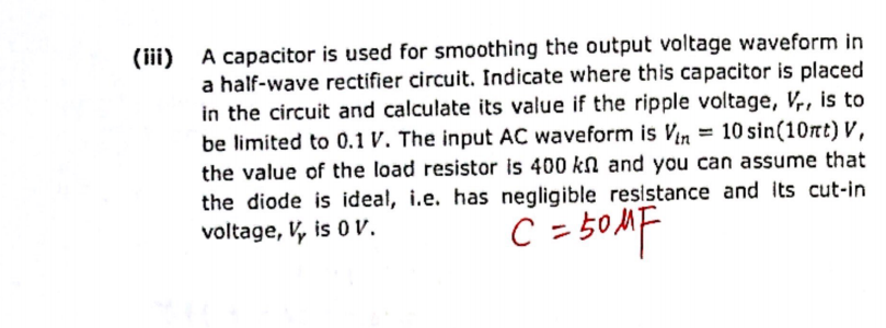 (iii) A capacitor is used for smoothing the output voltage waveform in
a half-wave rectifier circuit. Indicate where this capacitor is placed
in the circuit and calculate its value if the ripple voltage, Vr, is to
be limited to 0.1 V. The input AC waveform is Vin = 10 sin(10nt) V,
the value of the load resistor is 400 kn and you can assume that
the diode is ideal, i.e. has negligible resistance and its cut-in
voltage, V, is 0 V.
C = 50MF