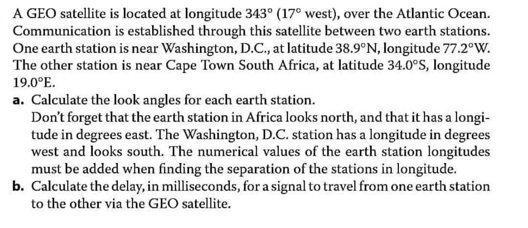 A GEO satellite is located at longitude 343° (17° west), over the Atlantic Ocean.
Communication is established through this satellite between two earth stations.
One earth station is near Washington, D.C., at latitude 38.9°N, longitude 77.2°W.
The other station is near Cape Town South Africa, at latitude 34.0°S, longitude
19.0°E.
a. Calculate the look angles for each earth station.
Don't forget that the earth station in Africa looks north, and that it has a longi-
tude in degrees east. The Washington, D.C. station has a longitude in degrees
west and looks south. The numerical values of the earth station longitudes
must be added when finding the separation of the stations in longitude.
b. Calculate the delay, in milliseconds, for a signal to travel from one earth station
to the other via the GEO satellite.
