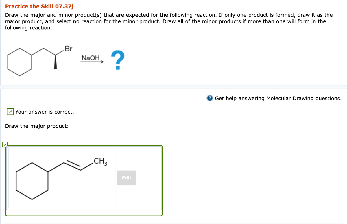 Practice the Skill 07.37j
Draw the major and minor product(s) that are expected for the following reaction. If only one product is formed, draw it as the
major product, and select no reaction for the minor product. Draw all of the minor products if more than one will form in the
following reaction.
Br
NaOH,
Get help answering Molecular Drawing questions.
Your answer is correct.
Draw the major product:
„CH3
Edit
