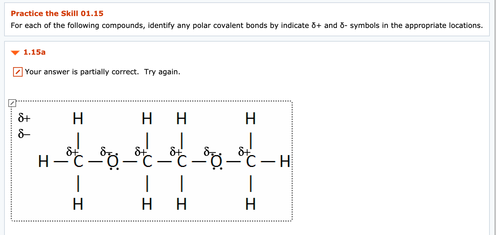 Practice the Skill 01.15
For each of the following compounds, identify any polar covalent bonds by indicate õ+ and d- symbols in the appropriate locations.
1.15a
Your answer is partially correct. Try again.
H.
H.
H
C-H
|
-
|
|
H.
H.

