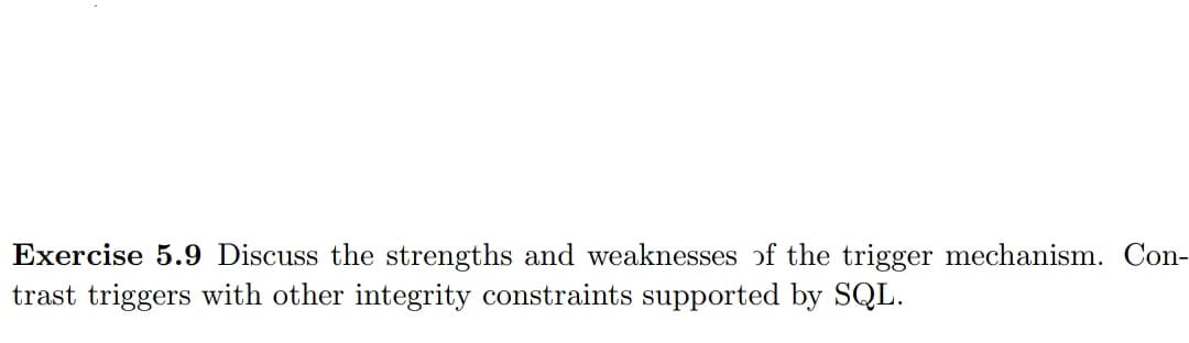 Exercise 5.9 Discuss the strengths and weaknesses of the trigger mechanism. Con-
trast triggers with other integrity constraints supported by SQL.