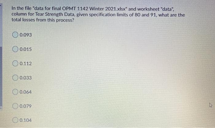 In the file "data for final OPMT 1142 Winter 2021.xlsx" and worksheet "data",
column for Tear Strength Data, given specification limits of 80 and 91, what are the
total losses from this process?
0.093
0.015
O 0.112
O 0.033
O 0.064
O 0.079
0.104
