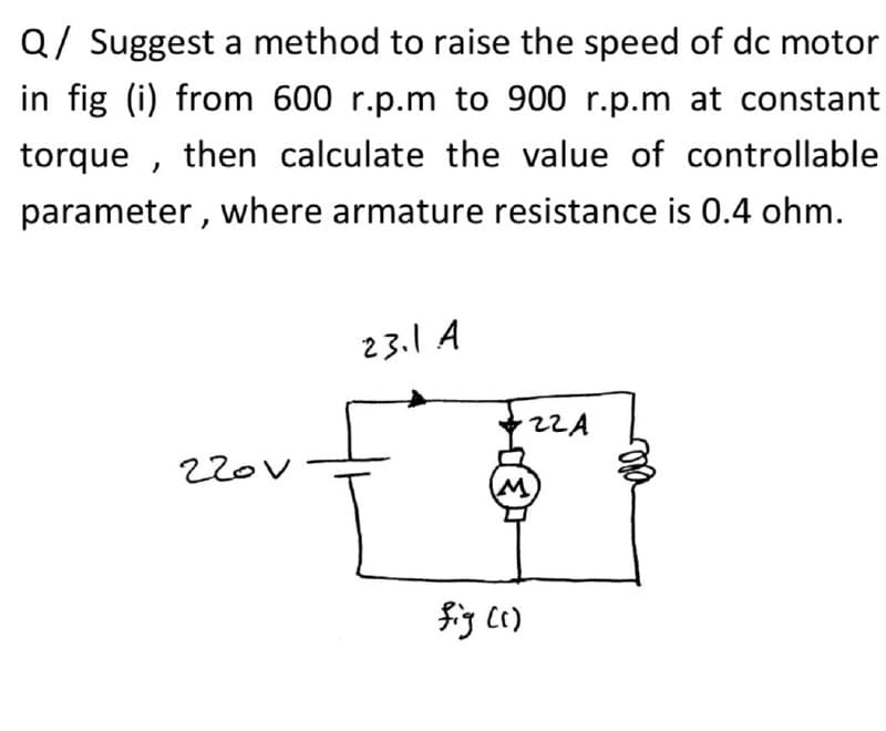 Q/ Suggest a method to raise the speed of dc motor
in fig (i) from 600 r.p.m to 900 r.p.m at constant
torque , then calculate the value of controllable
parameter , where armature resistance is 0.4 ohm.
23.1 A
2ZA
M)
fig c()
