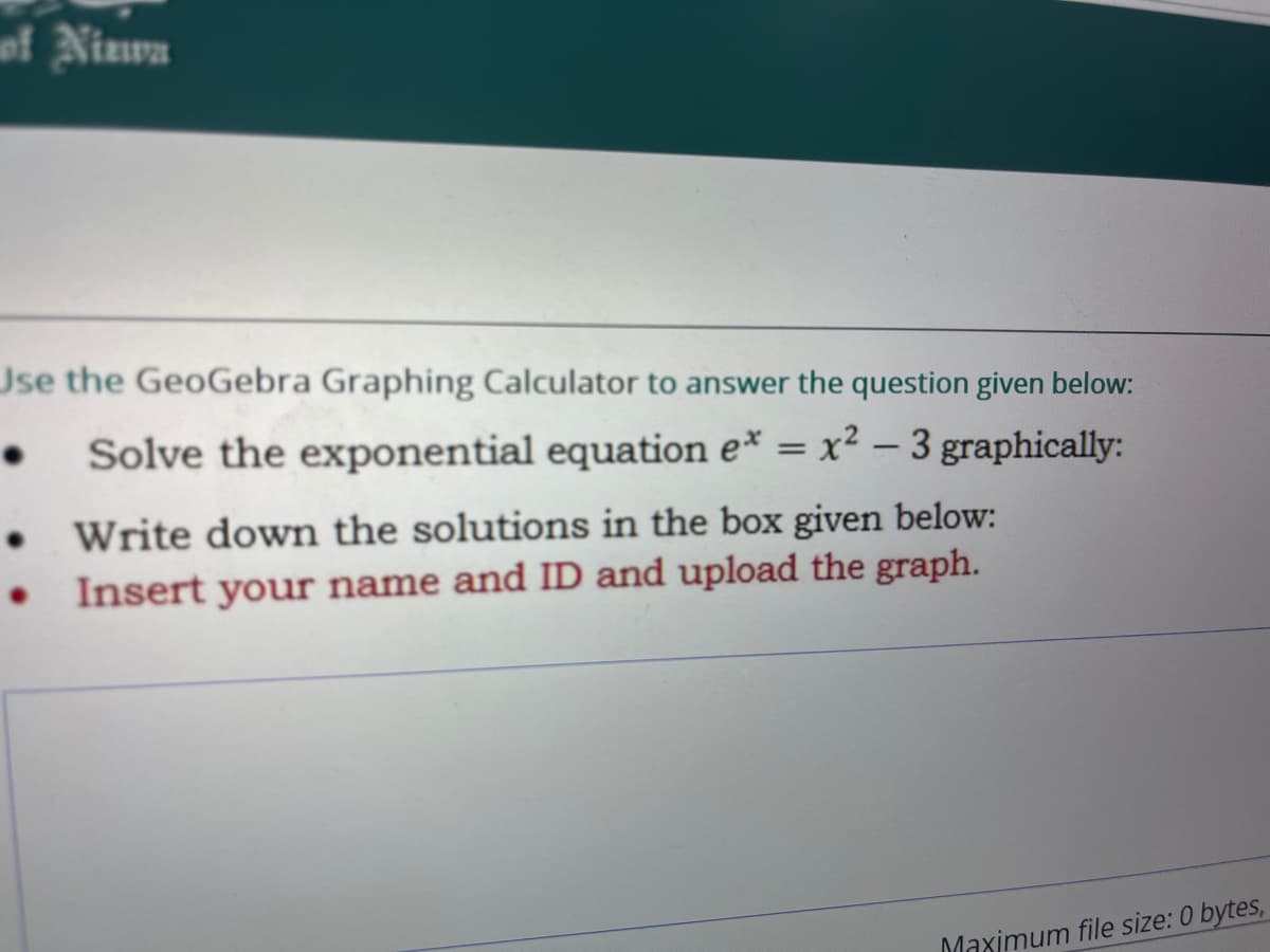 wf Ninwa
Use the GeoGebra Graphing Calculator to answer the question given below:
Solve the exponential equation e* = x² – 3 graphically:
• Write down the solutions in the box given below:
• Insert your name and ID and upload the graph.
Maximum file size: 0 bytes,
