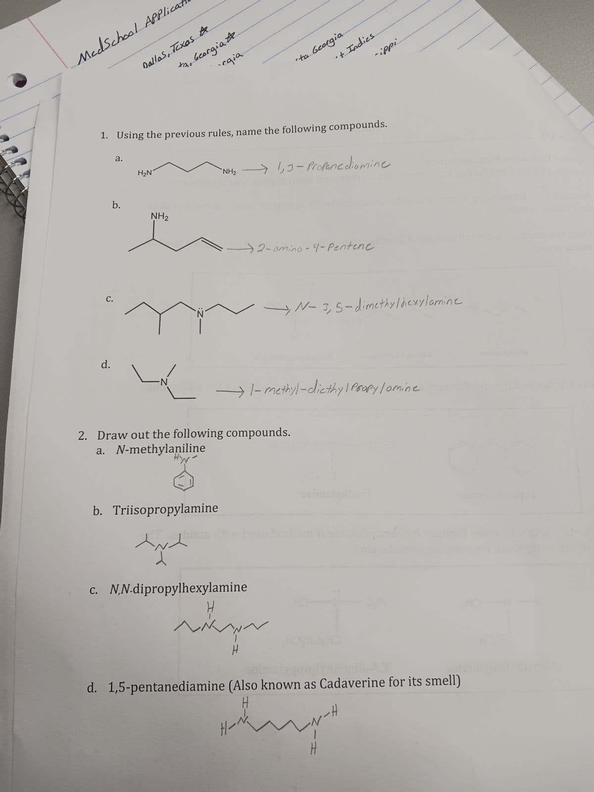 MedSchool Applicat
C.
d.
a.
b.
Dallas, Texas A
ха
1. Using the previous rules, name the following compounds.
H₂N
Georgia #
·rgia
NH₂
-N:
b. Triisopropylamine
cta Georgia
"NH₂ → 1,3-Propanediomine
't Indies
2. Draw out the following compounds.
a. N-methylaniline
HW
c. N,N-dipropylhexylamine
→2-amino-4-Pentene
-N __→ 1-methyl-dicthy | Propy /omine
-ippi
H-
→N-3,5-dimethylhexylamine
skyr
H
au boris
d. 1,5-pentanediamine (Also known as Cadaverine for its smell)
-N-H
huge
H
quong unima
