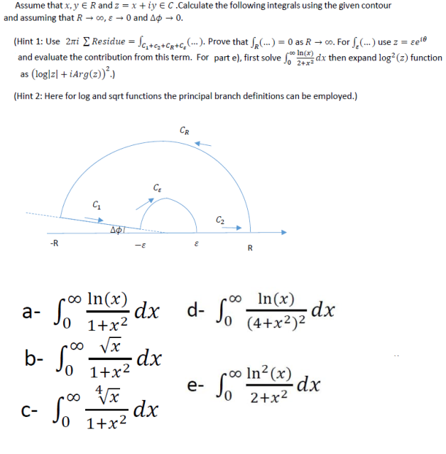 Assume that x, y €R and z = x + iy € C .Calculate the following integrals using the given contour
and assuming that R → 0o, e – 0 and Ao 0.
(Hint 1: Use 2ri E Residue = Sc,+c,+Cg+c, ...). Prove that Sa(...) 0 as R → co. For S,(. use z = et0
and evaluate the contribution from this term. For part e), first solve dx then expand log?(z) function
rco In(x)
as (log|z| + iArg(z))°.)
(Hint 2: Here for log and sqrt functions the principal branch definitions can be employed.)
CR
C2
-R
-E
In(x)
ro∞ In(x)
а-
d-
Jo (4+x²)²
xp Z
1+x2
o Vx
b- Jo T+x²
dx
S° In?cx)
e- Jo 2+x²
dx
Jo I+x?
C-
1+x2
