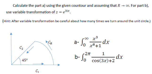 Calculate the part a) using the given countour and assuming that R → 0. For part b),
use variable transformation of z = e3ix.
(Hint: After variable transformation be careful about how many times we turn around the unit circle.)
x3
CR
а-
x8+1
C2
-2T
1
dx
cos(Зx)+2
0,
45°
