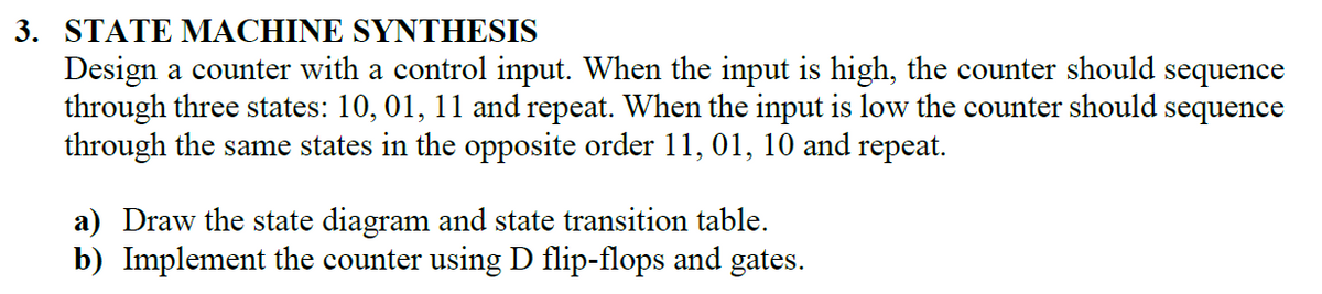 3. STATE MACHINE SYNTHESIS
Design a counter with a control input. When the input is high, the counter should sequence
through three states: 10, 01, 11 and repeat. When the input is low the counter should sequence
through the same states in the opposite order 11, 01, 10 and repeat.
a) Draw the state diagram and state transition table.
b) Implement the counter using D flip-flops and gates.
