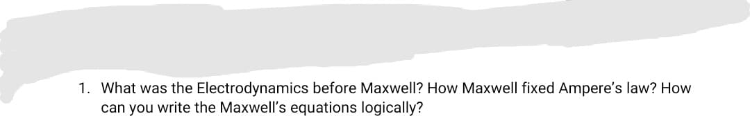 1. What was the Electrodynamics before Maxwell? How Maxwell fixed Ampere's law? How
can you write the Maxwell's equations logically?
