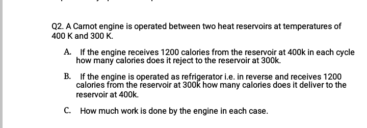 Q2. A Carnot engine is operated between two heat reservoirs at temperatures of
400 K and 300 K.
A. If the engine receives 1200 calories from the reservoir at 400k in each cycle
how many calories does it reject to the reservoir at 300k.
B. If the engine is operated as refrigerator i.e. in reverse and receives 1200
calories from the reservoir at 300k how many calories does it deliver to the
reservoir at 400k.
C. How much work is done by the engine in each case.
