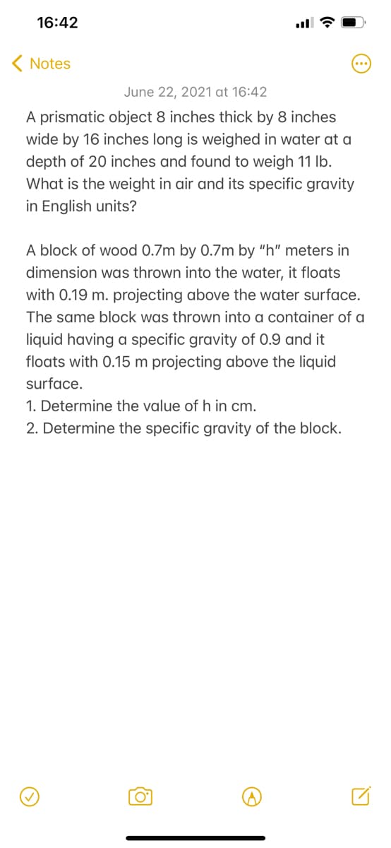 16:42
( Notes
June 22, 2021 at 16:42
A prismatic object 8 inches thick by 8 inches
wide by 16 inches long is weighed in water at a
depth of 20 inches and found to weigh 11 Ib.
What is the weight in air and its specific gravity
in English units?
A block of wood 0.7m by 0.7m by "h" meters in
dimension was thrown into the water, it floats
with 0.19 m. projecting above the water surface.
The same block was thrown into a container of a
liquid having a specific gravity of 0.9 and it
floats with 0.15 m projecting above the liquid
surface.
1. Determine the value of h in cm.
2. Determine the specific gravity of the block.
