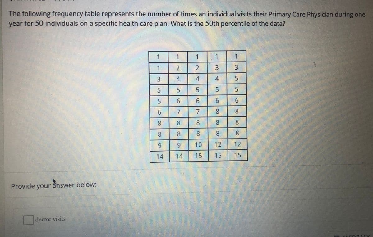 The following frequency table represents the number of times an individual visits their Primary Care Physician during one
year for 50 individuals on a specific health care plan. What is the 50th percentile of the data?
1
1.
1
1
1
1
2
3.
5.
9.
17
8.
8.
8.
8.
8.
8
8.
10
12
12
14
14
15
15
15
Provide your ânswer below:
doctor visits
6.
8.
8.
3.
4)
6.
2.
4.
6.
7.
4.
6.
8.
9.
3.
5.
6.
9.
