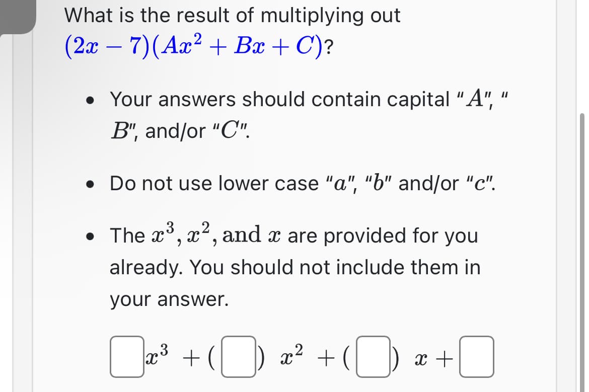 What is the result of multiplying out
(2x − 7) (Ax² + Bx + C)?
• Your answers should contain capital "A",
B", and/or "C".
●
Do not use lower case "a", "b" and/or "c".
• The x³, x², and x are provided for you
already. You should not include them in
your answer.
3
x³ +
x² +
x +
11