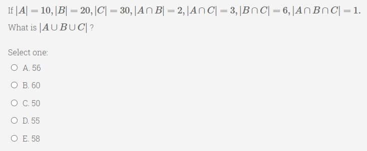 If |A| = 10, |B| = 20, |C| = 30,|AN B| = 2, |ANC| = 3,|BnC| =6,|AN Bnc| =1.
What is |AUBUC|?
Select one:
O A. 56
O B. 60
O C. 50
O D. 55
O E. 58
