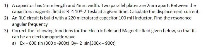 1) A capacitor has 5mm length and 4mm width. Two parallel plates are 2mm apart. Between the
capacitors magnetic field is B=4 10^-2 Tesla at a given time. Calculate the displacement current.
2) An RLC circuit is build with a 220 microfarad capacitor 100 mH inductor. Find the resonance
angular frequency
3) Correct the following functions for the Electric field and Magnetic field given below, so that it
can be an electromagnetic wave
a) Ex = 600 sin (300 x -900t) By= 2 sin(300x – 900t)
