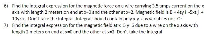 6) Find the integral expression for the magnetic force on a wire carrying 3.5 amps current on the x
axis with length 2 meters on end at x=0 and the other at x=2. Magnetic field is B = 4zy i -5xz j +
10yz k. Don't take the integral. Integral should contain only x-y-z as variables not Or
7) Find the integral expression for the magnetic field at x=5 y=6 due to a wire on the x axis with
length 2 meters on end at x=0 and the other at x=2. Don't take the integral
