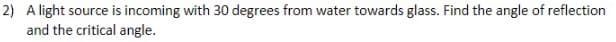 2) A light source is incoming with 30 degrees from water towards glass. Find the angle of reflection
and the critical angle.
