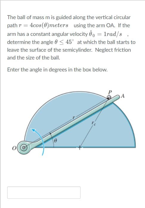 The ball of mass m is guided along the vertical circular
path r = 4cos(0)meters using the arm OA. If the
arm has a constant angular velocity Ô00 = 1rad/s
determine the angle 0 < 45° at which the ball starts to
leave the surface of the semicylinder. Neglect friction
and the size of the ball.
Enter the angle in degrees in the box below.
