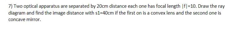 7) Two optical apparatus are separated by 20cm distance each one has focal length |f|=10. Draw the ray
diagram and find the image distance with s1=40cm if the first on is a convex lens and the second one is
concave mirror.
