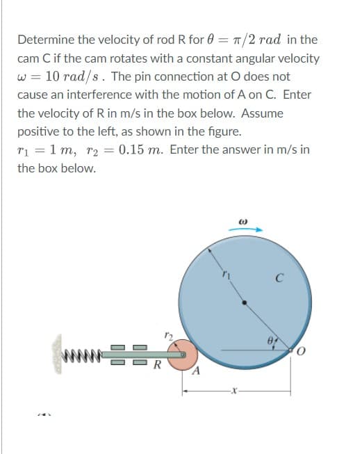 Determine the velocity of rod R for 0
T/2 rad in the
cam C if the cam rotates with a constant angular velocity
w = 10 rad/s . The pin connection at O does not
cause an interference with the motion of A on C. Enter
the velocity of R in m/s in the box below. Assume
positive to the left, as shown in the figure.
ri = 1 m, r2 = 0.15 m. Enter the answer in m/s in
the box below.
C
www R
