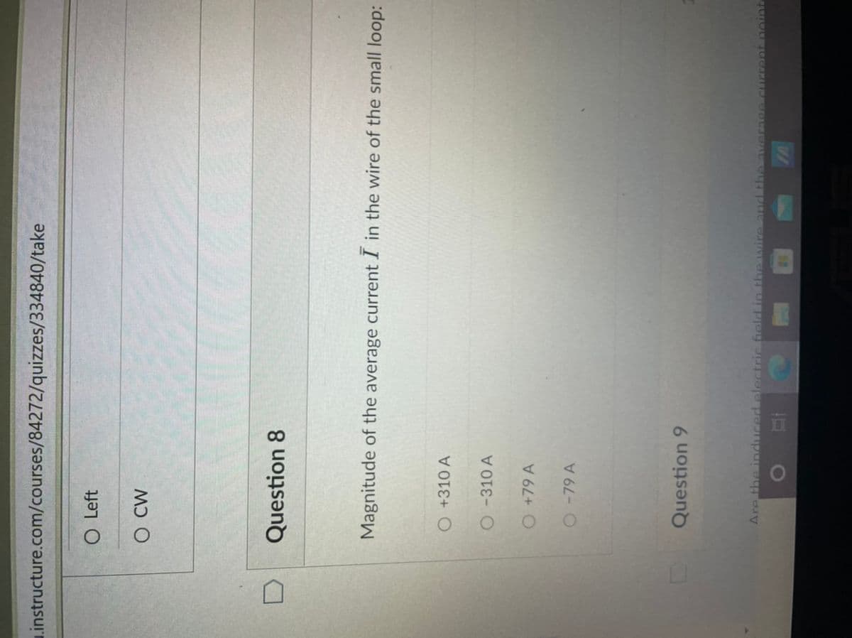 Linstructure.com/courses/84272/quizzes/334840/take
O Left
O CW
Question 8
Magnitude of the average current I in the wire of the small loop:
O+310 A
O-310 A
O+79 A
279A
Question 9
Are the induced electric ield in the wire and the
average GUErent noint
