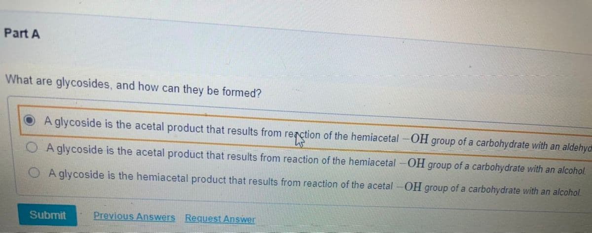 Part A
What are glycosides, and how can they be formed?
A glycoside is the acetal product that results from rerction of the hemiacetal -OH group of a carbohydrate with an aldehyd
O A glycoside is the acetal product that results from reaction of the hemiacetal-OH group of a carbohydrate with an alcohol.
A glycoside is the hemiacetal product that results from reaction of the acetal-OH group of a carbohydrate with an alcohol.
Submit
Previous Answers Request Answer
