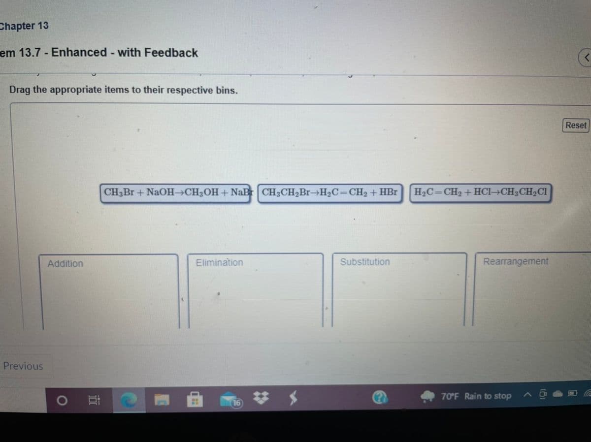 Chapter 13
em 13.7 Enhanced with Feedback
Drag the appropriate items to their respective bins.
Reset
CH3Br +NaOH CH3OH+NaB CH3CH2B1→H2C=CH2 + HBr
H2C=CH2 +HCI→CH3CH2CI
Addition
Elimination
Substitution
Rearrangement
Previous
70°F Rain to stop
16
