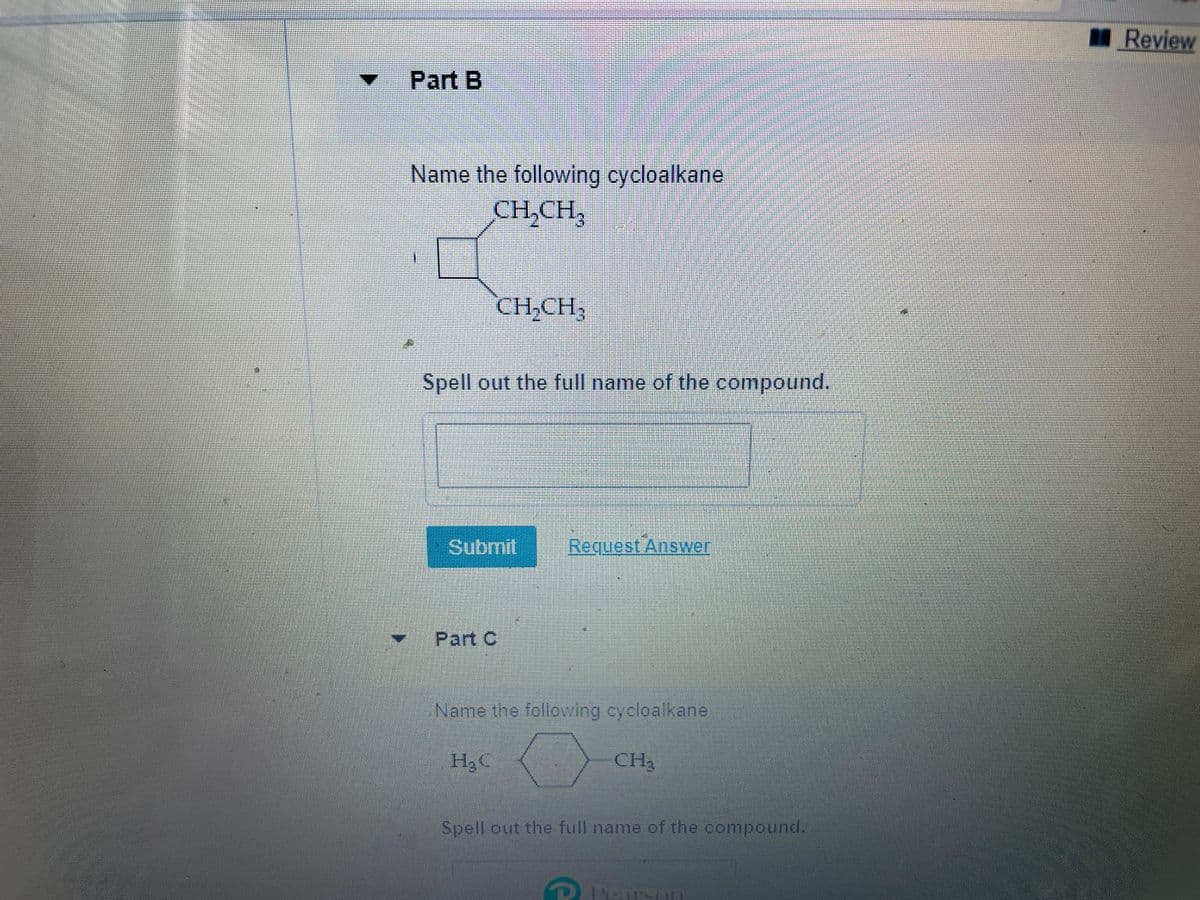 I Review
Part B
Name the following cycloalkane
CH,CH,
CH,CH,
Spell out the full name of the compound.
Submit
Request Answer
Part C
Name the following cycloalkane
H2C
CH3
Spell out the full name of the compound.
