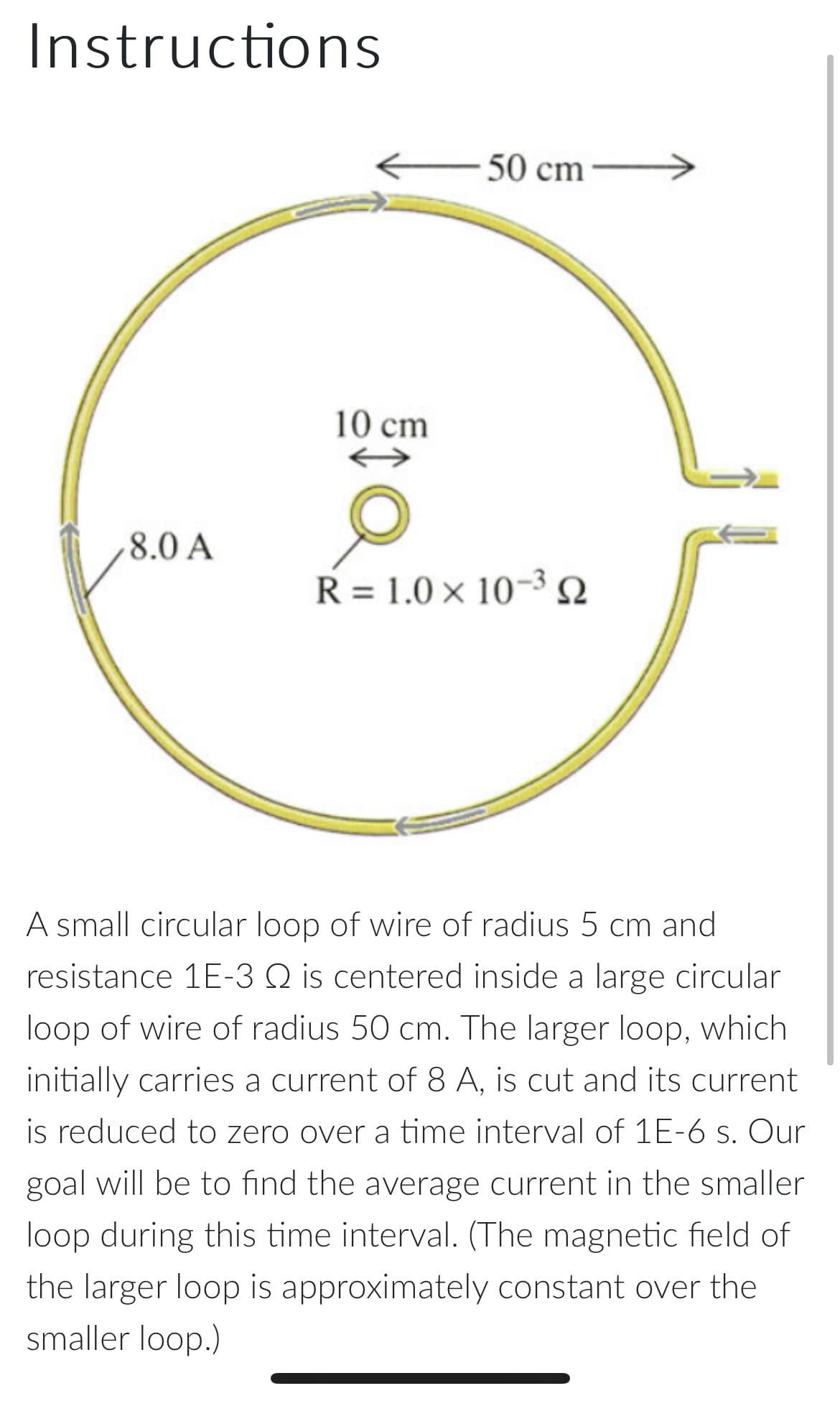 Instructions
50 cm
10 cm
8.0 A
R = 1.0 × 10-3 N
A small circular loop of wire of radius 5 cm and
resistance 1E-3 Q is centered inside a large circular
loop of wire of radius 50 cm. The larger loop, which
initially carries a current of 8 A, is cut and its current
is reduced to zero over a time interval of 1E-6 s. Our
goal will be to find the average current in the smaller
loop during this time interval. (The magnetic field of
the larger loop is approximately constant over the
smaller loop.)
